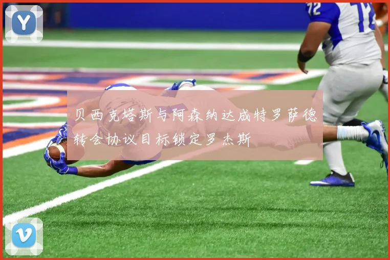 贝西克塔斯与阿森纳达成特罗萨德转会协议目标锁定罗杰斯