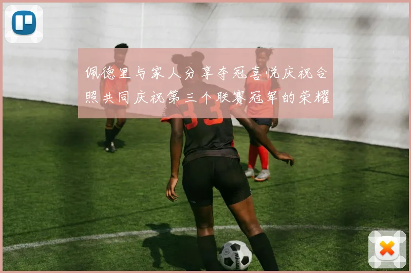佩德里与家人分享夺冠喜悦庆祝合照共同庆祝第三个联赛冠军的荣耀时刻