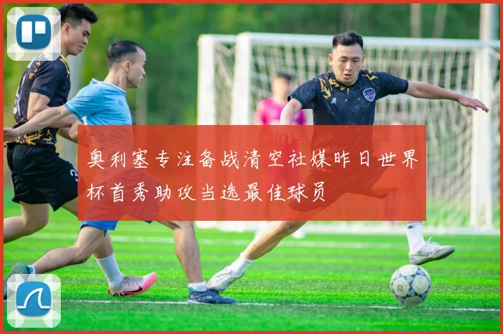 奥利塞专注备战清空社媒昨日世界杯首秀助攻当选最佳球员