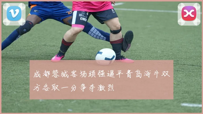 成都蓉城客场顽强逼平青岛海牛双方各取一分争夺激烈