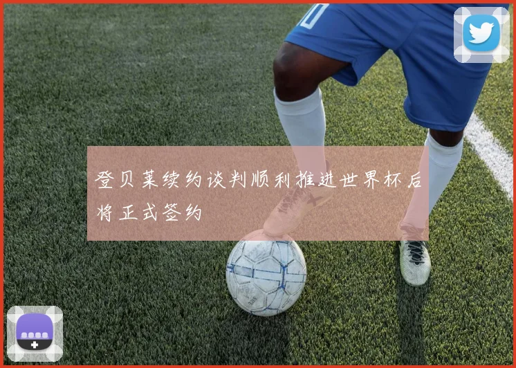 登贝莱续约谈判顺利推进世界杯后将正式签约