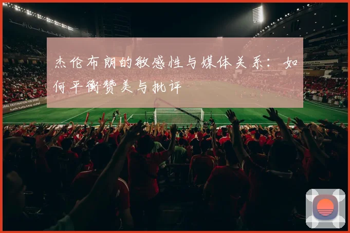 杰伦布朗的敏感性与媒体关系：如何平衡赞美与批评