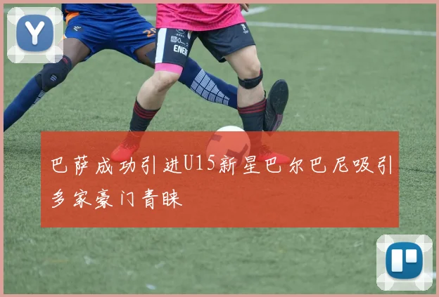 巴萨成功引进U15新星巴尔巴尼吸引多家豪门青睐