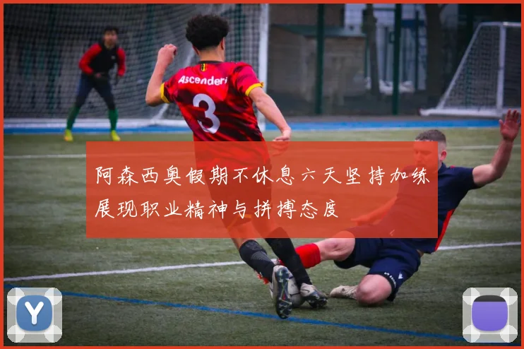 阿森西奥假期不休息六天坚持加练展现职业精神与拼搏态度
