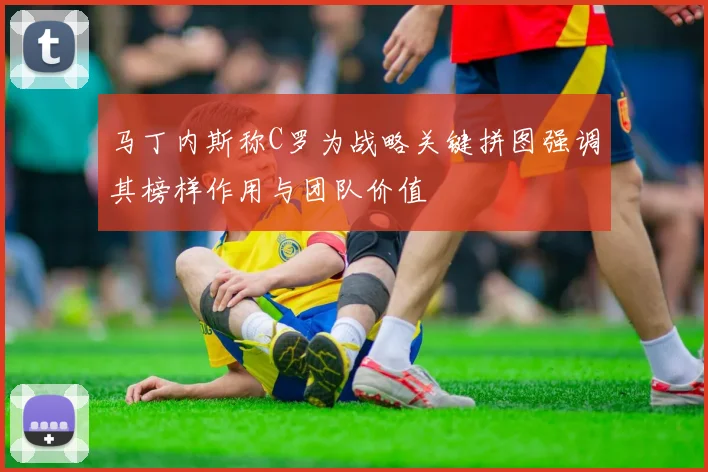 马丁内斯称C罗为战略关键拼图强调其榜样作用与团队价值