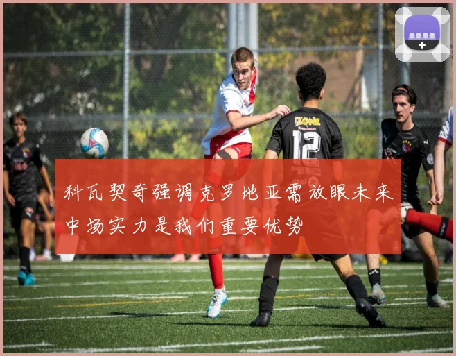 科瓦契奇强调克罗地亚需放眼未来中场实力是我们重要优势