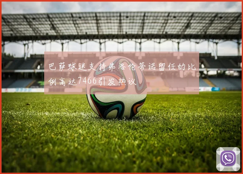 巴萨球迷支持弗洛伦蒂诺留任的比例高达7466引发热议