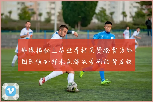 韩媒揭秘上届世界杯吴贤揆曾为韩国队候补却未获球衣号码的背后故事