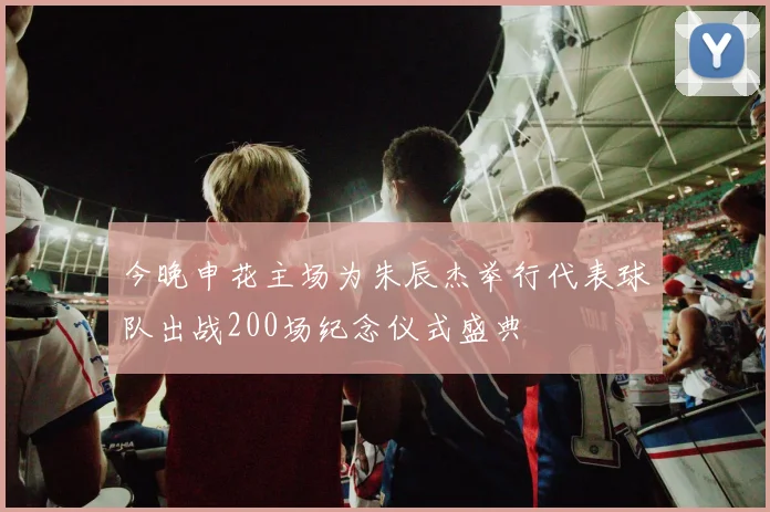 今晚申花主场为朱辰杰举行代表球队出战200场纪念仪式盛典