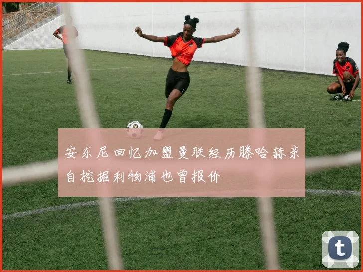 安东尼回忆加盟曼联经历滕哈赫亲自挖掘利物浦也曾报价