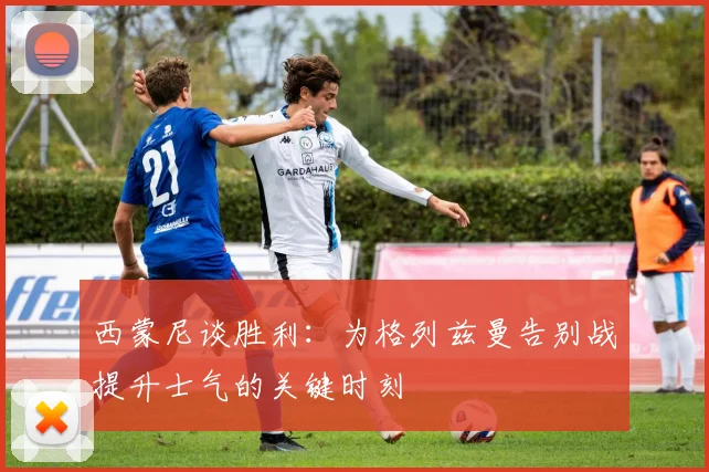 西蒙尼谈胜利：为格列兹曼告别战提升士气的关键时刻