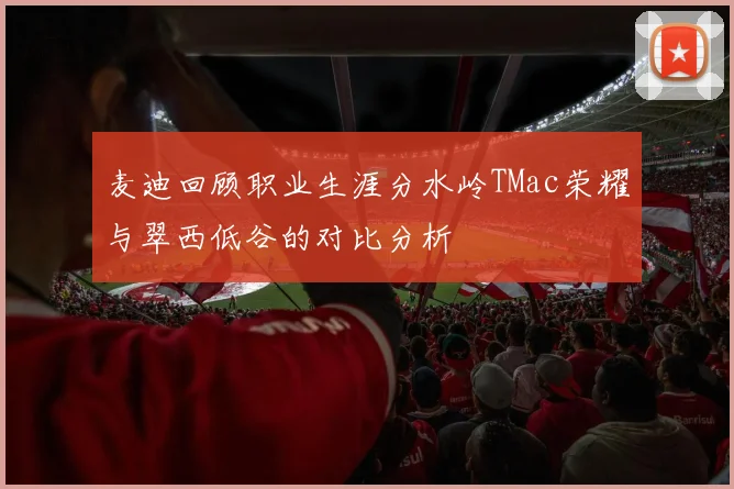麦迪回顾职业生涯分水岭TMac荣耀与翠西低谷的对比分析