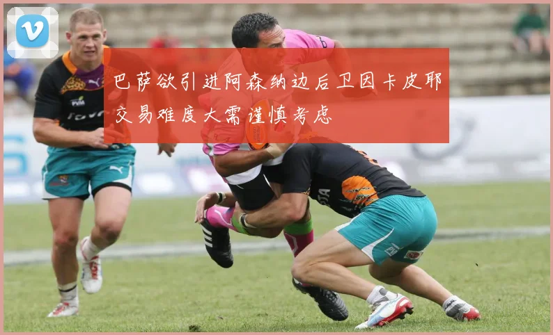 巴萨欲引进阿森纳边后卫因卡皮耶交易难度大需谨慎考虑