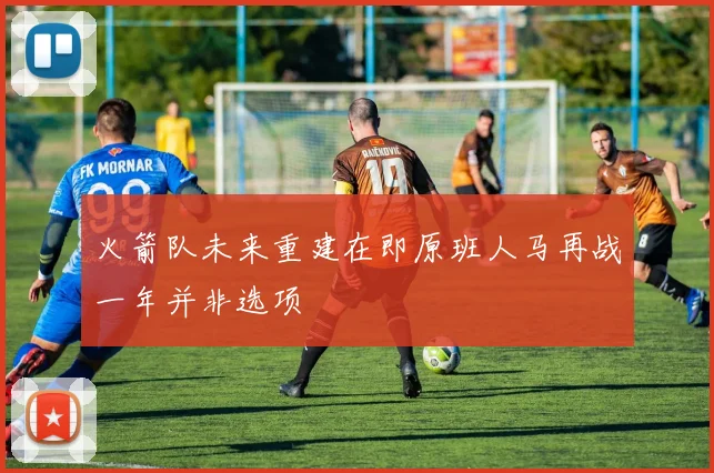 火箭队未来重建在即原班人马再战一年并非选项