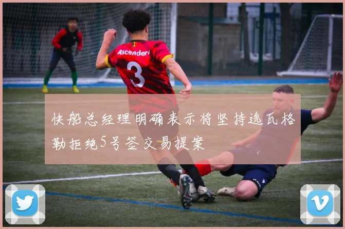快船总经理明确表示将坚持选瓦格勒拒绝5号签交易提案