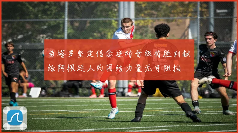 劳塔罗坚定信念逆转晋级将胜利献给阿根廷人民团结力量无可阻挡