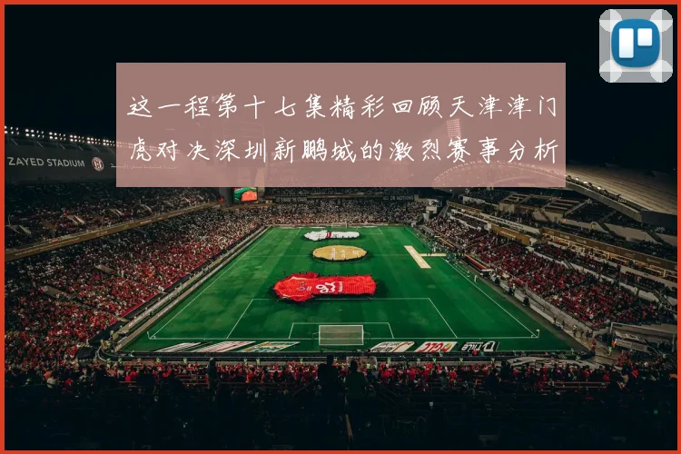 这一程第十七集精彩回顾天津津门虎对决深圳新鹏城的激烈赛事分析与亮点解读