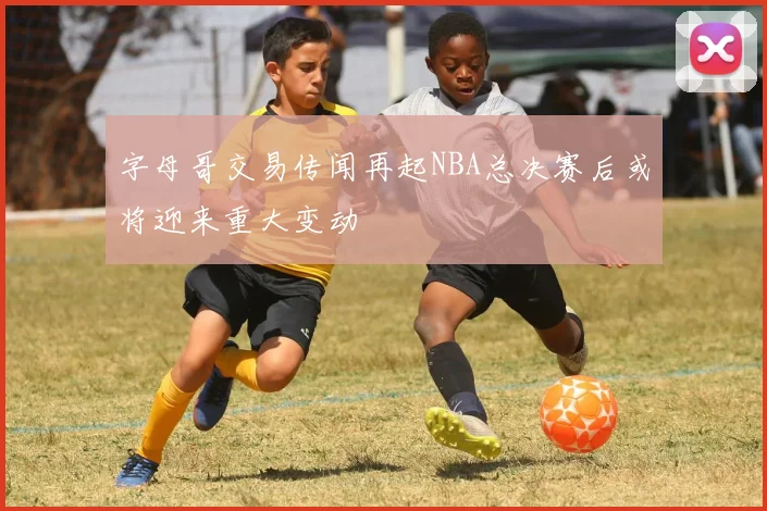 字母哥交易传闻再起NBA总决赛后或将迎来重大变动