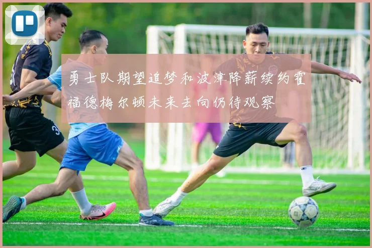 勇士队期望追梦和波津降薪续约霍福德梅尔顿未来去向仍待观察
