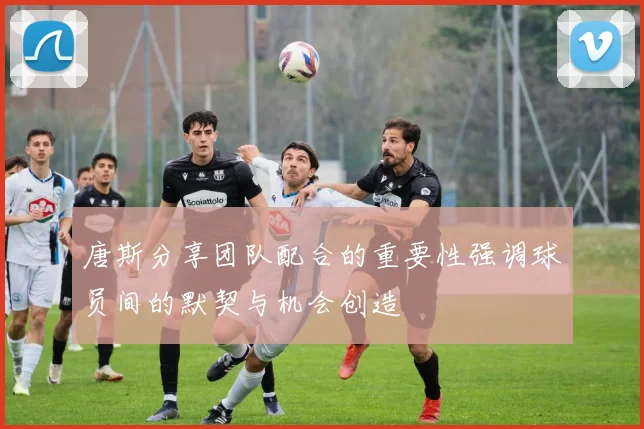 唐斯分享团队配合的重要性强调球员间的默契与机会创造