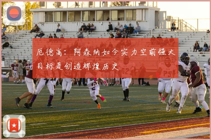 厄德高：阿森纳如今实力空前强大目标是创造辉煌历史