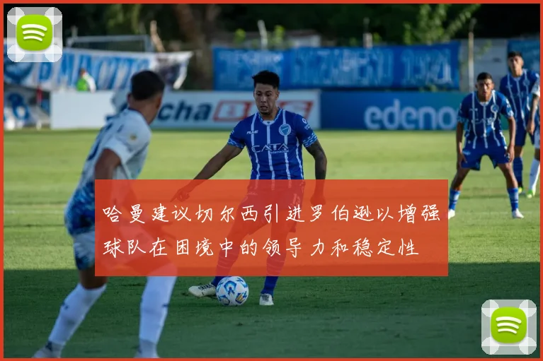 哈曼建议切尔西引进罗伯逊以增强球队在困境中的领导力和稳定性